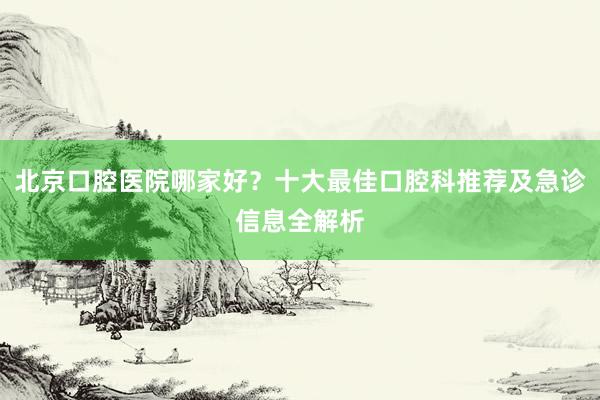 北京口腔医院哪家好？十大最佳口腔科推荐及急诊信息全解析
