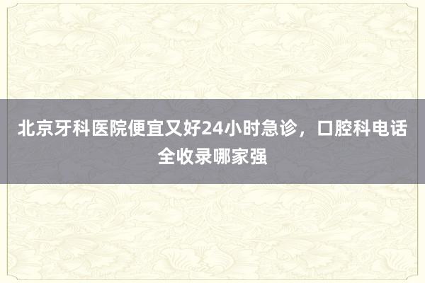 北京牙科医院便宜又好24小时急诊，口腔科电话全收录哪家强