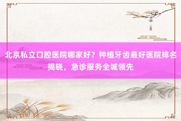 北京私立口腔医院哪家好？种植牙齿最好医院排名揭晓，急诊服务全城领先