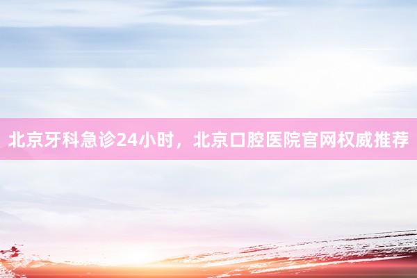 北京牙科急诊24小时，北京口腔医院官网权威推荐