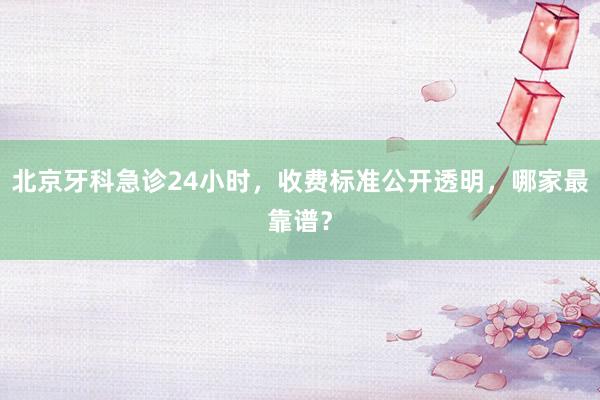北京牙科急诊24小时，收费标准公开透明，哪家最靠谱？