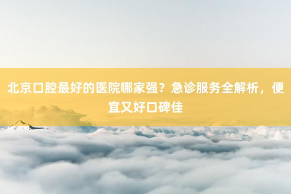 北京口腔最好的医院哪家强？急诊服务全解析，便宜又好口碑佳