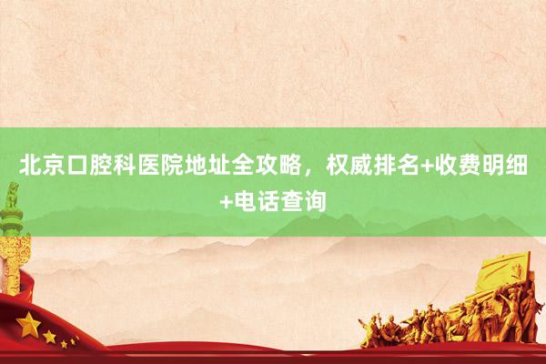 北京口腔科医院地址全攻略，权威排名+收费明细+电话查询