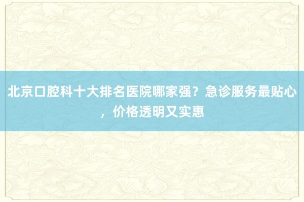 北京口腔科十大排名医院哪家强？急诊服务最贴心，价格透明又实惠