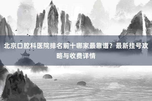 北京口腔科医院排名前十哪家最靠谱？最新挂号攻略与收费详情