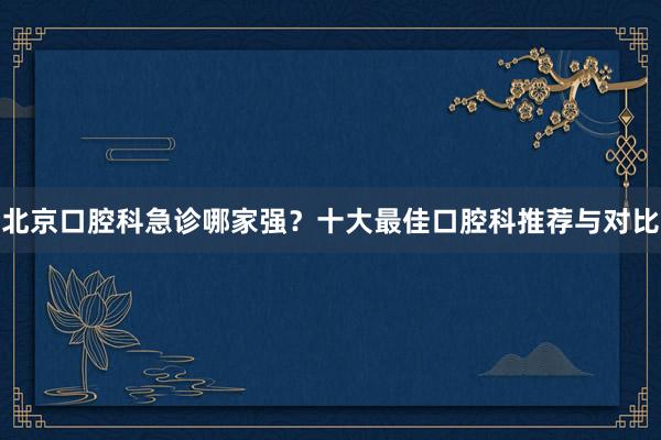 北京口腔科急诊哪家强？十大最佳口腔科推荐与对比