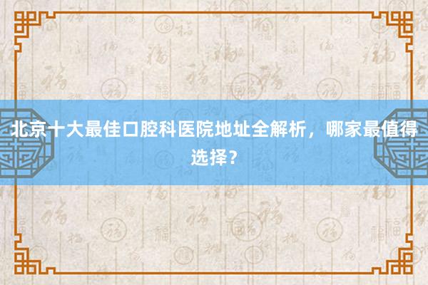 北京十大最佳口腔科医院地址全解析，哪家最值得选择？