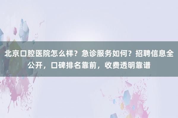 北京口腔医院怎么样？急诊服务如何？招聘信息全公开，口碑排名靠前，收费透明靠谱