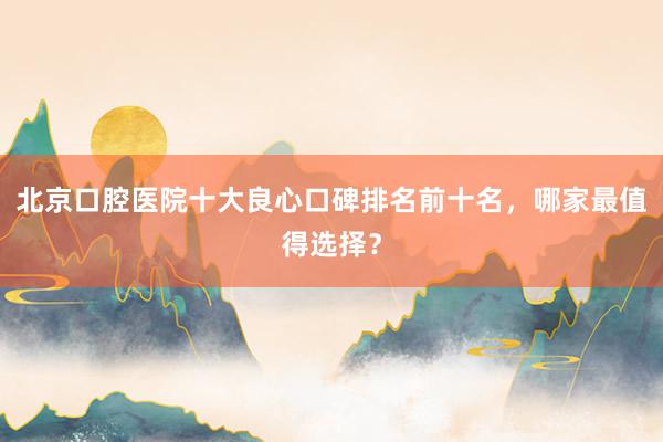 北京口腔医院十大良心口碑排名前十名，哪家最值得选择？