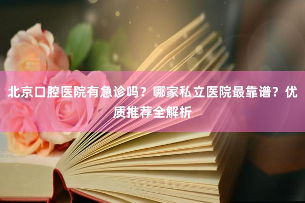 北京口腔医院有急诊吗？哪家私立医院最靠谱？优质推荐全解析