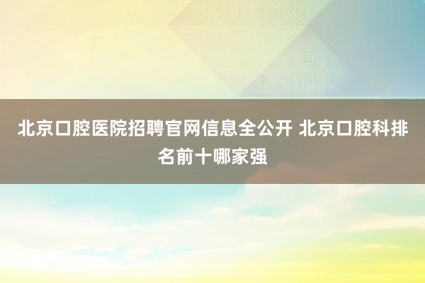 北京口腔医院招聘官网信息全公开 北京口腔科排名前十哪家强