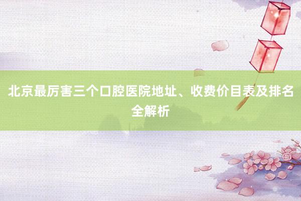 北京最厉害三个口腔医院地址、收费价目表及排名全解析