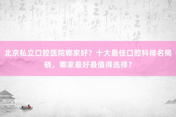 北京私立口腔医院哪家好？十大最佳口腔科排名揭晓，哪家最好最值得选择？