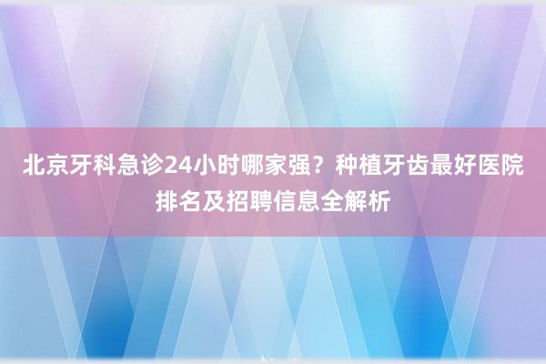 北京牙科急诊24小时哪家强？种植牙齿最好医院排名及招聘信息全解析