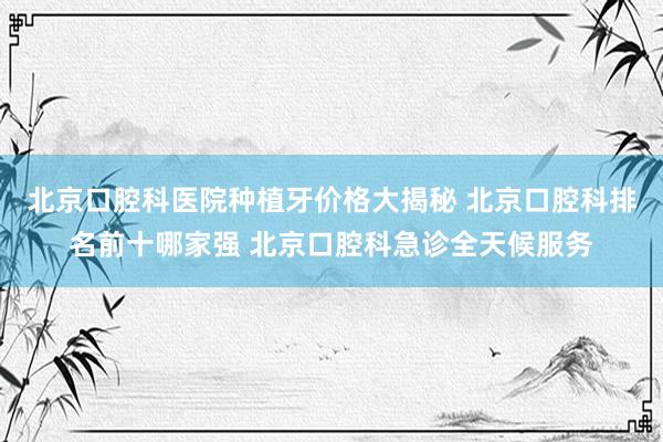 北京口腔科医院种植牙价格大揭秘 北京口腔科排名前十哪家强 北京口腔科急诊全天候服务