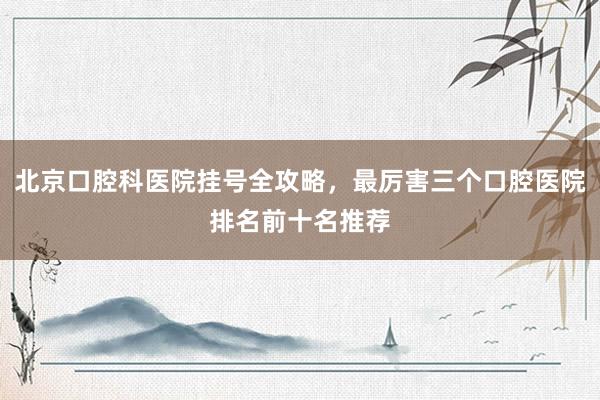 北京口腔科医院挂号全攻略，最厉害三个口腔医院排名前十名推荐