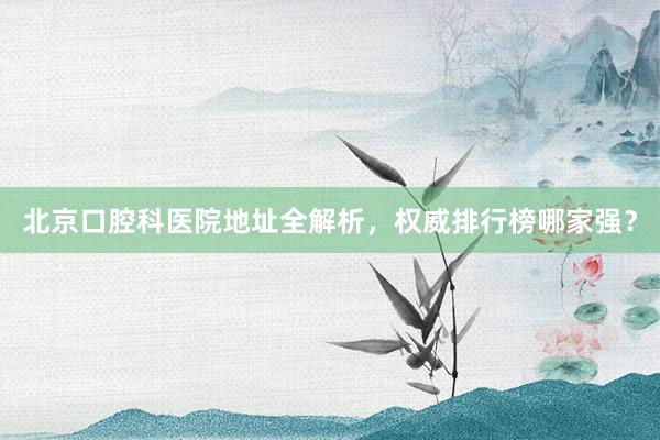 北京口腔科医院地址全解析，权威排行榜哪家强？