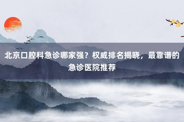 北京口腔科急诊哪家强？权威排名揭晓，最靠谱的急诊医院推荐
