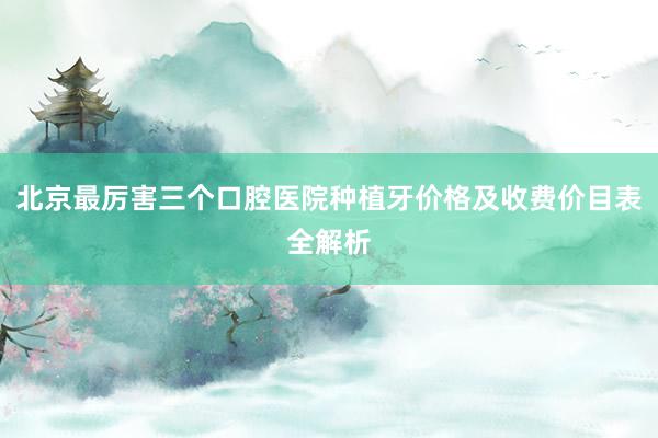 北京最厉害三个口腔医院种植牙价格及收费价目表全解析