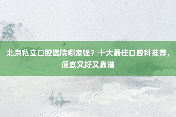 北京私立口腔医院哪家强？十大最佳口腔科推荐，便宜又好又靠谱