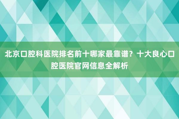 北京口腔科医院排名前十哪家最靠谱？十大良心口腔医院官网信息全解析