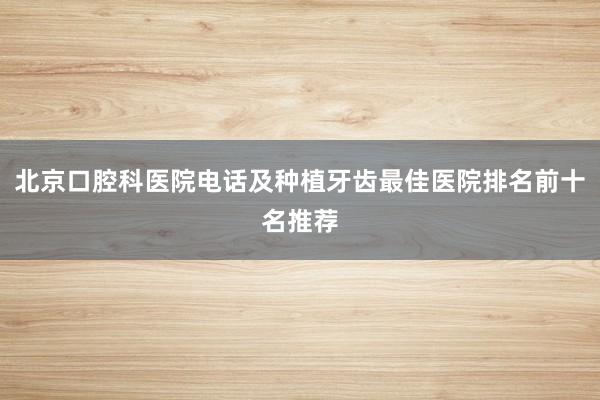 北京口腔科医院电话及种植牙齿最佳医院排名前十名推荐