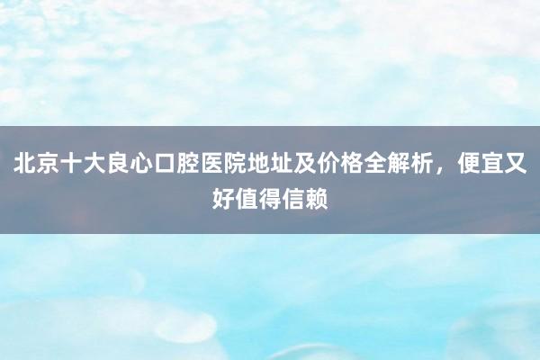 北京十大良心口腔医院地址及价格全解析，便宜又好值得信赖