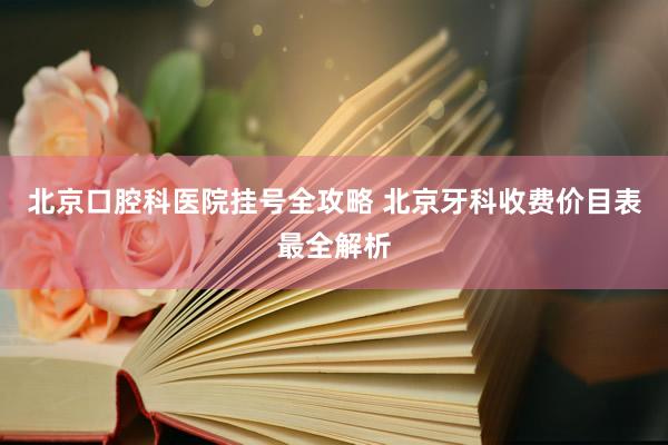 北京口腔科医院挂号全攻略 北京牙科收费价目表最全解析