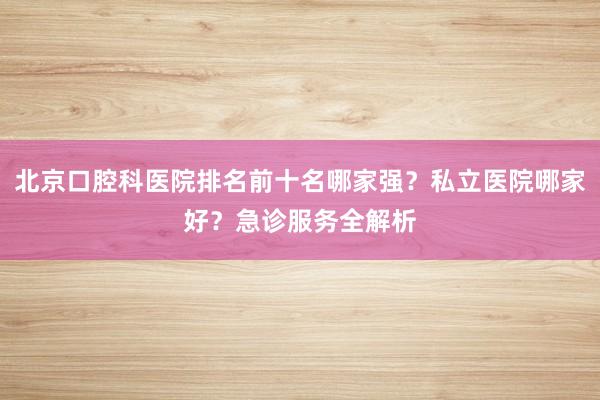 北京口腔科医院排名前十名哪家强？私立医院哪家好？急诊服务全解析