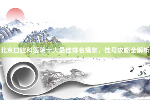 北京口腔科医院十大最佳排名揭晓，挂号攻略全解析