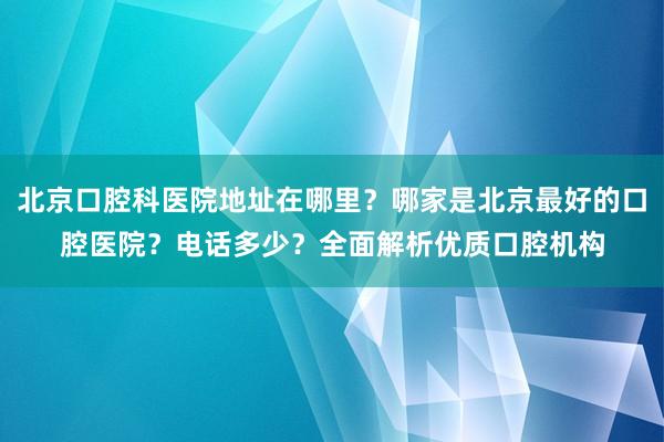 北京口腔科医院地址在哪里？哪家是北京最好的口腔医院？电话多少？全面解析优质口腔机构