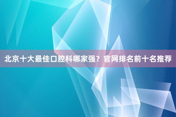 北京十大最佳口腔科哪家强？官网排名前十名推荐