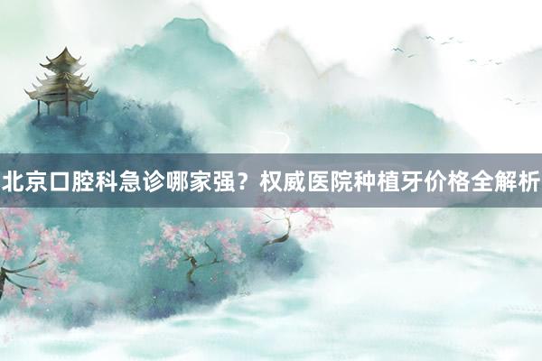 北京口腔科急诊哪家强？权威医院种植牙价格全解析