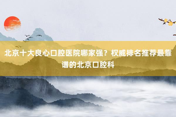 北京十大良心口腔医院哪家强？权威排名推荐最靠谱的北京口腔科
