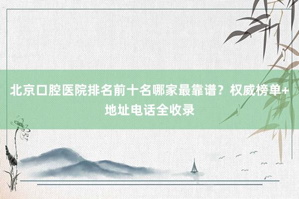 北京口腔医院排名前十名哪家最靠谱？权威榜单+地址电话全收录