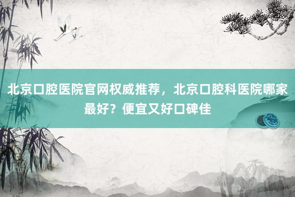 北京口腔医院官网权威推荐，北京口腔科医院哪家最好？便宜又好口碑佳