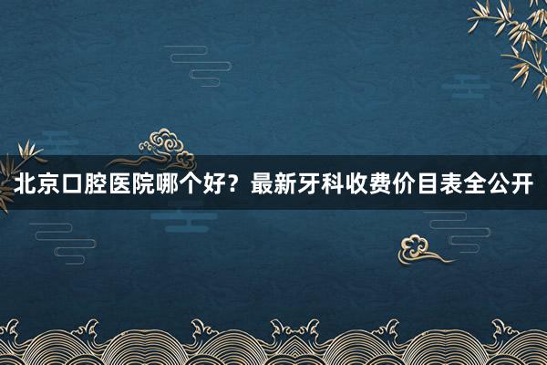 北京口腔医院哪个好？最新牙科收费价目表全公开