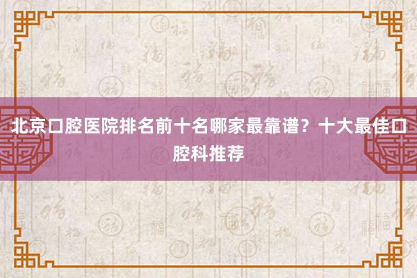 北京口腔医院排名前十名哪家最靠谱？十大最佳口腔科推荐