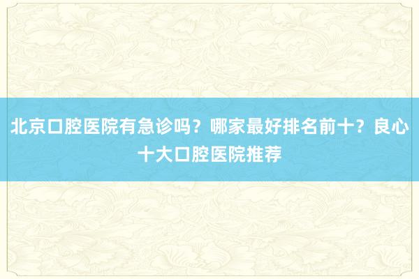 北京口腔医院有急诊吗？哪家最好排名前十？良心十大口腔医院推荐