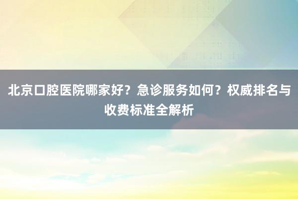北京口腔医院哪家好？急诊服务如何？权威排名与收费标准全解析