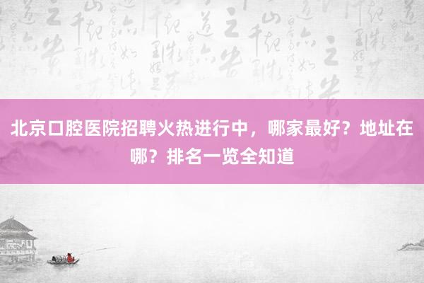 北京口腔医院招聘火热进行中，哪家最好？地址在哪？排名一览全知道