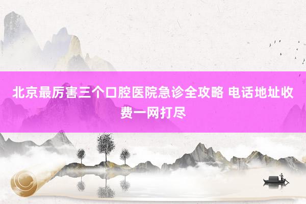 北京最厉害三个口腔医院急诊全攻略 电话地址收费一网打尽