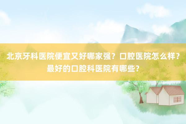 北京牙科医院便宜又好哪家强？口腔医院怎么样？最好的口腔科医院有哪些？