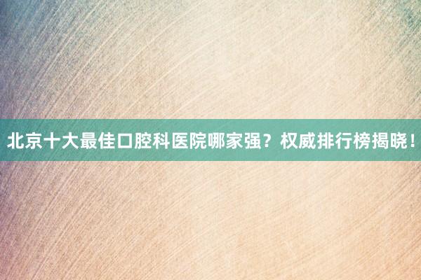 北京十大最佳口腔科医院哪家强？权威排行榜揭晓！