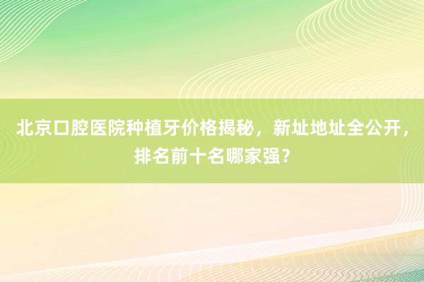 北京口腔医院种植牙价格揭秘，新址地址全公开，排名前十名哪家强？
