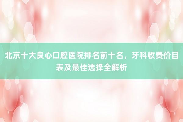 北京十大良心口腔医院排名前十名，牙科收费价目表及最佳选择全解析