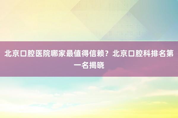 北京口腔医院哪家最值得信赖？北京口腔科排名第一名揭晓