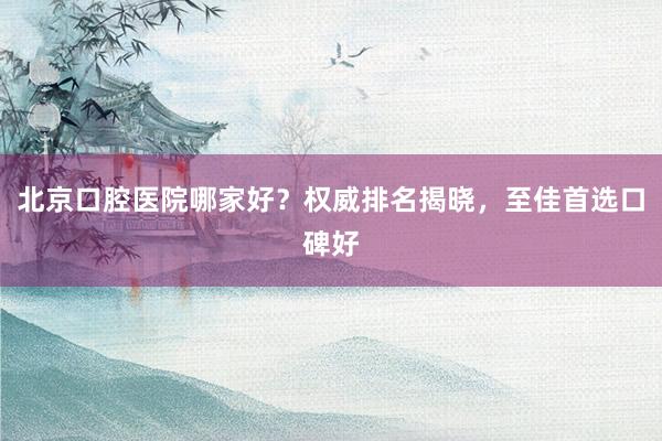 北京口腔医院哪家好？权威排名揭晓，至佳首选口碑好