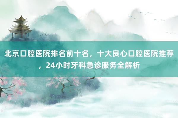 北京口腔医院排名前十名，十大良心口腔医院推荐，24小时牙科急诊服务全解析