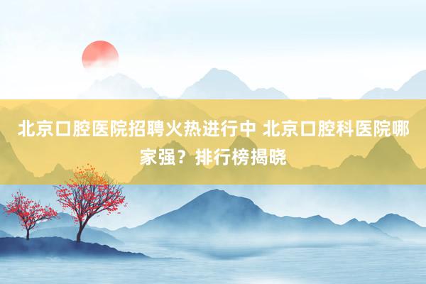 北京口腔医院招聘火热进行中 北京口腔科医院哪家强？排行榜揭晓